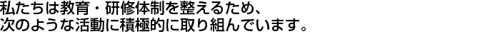 私たちは教育・研修体制を整えるため、次のような活動に積極的に取り組んでいます。
